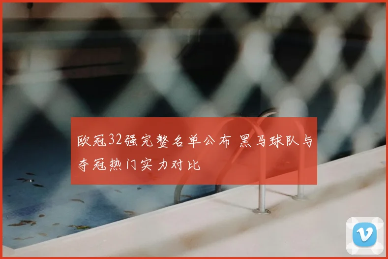 欧冠32强完整名单公布 黑马球队与夺冠热门实力对比