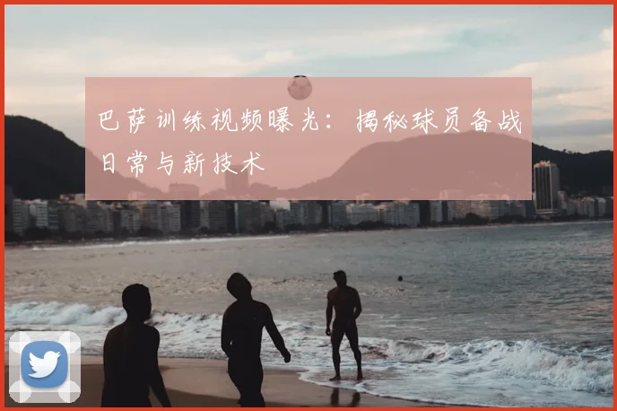 巴萨训练视频曝光：揭秘球员备战日常与新技术