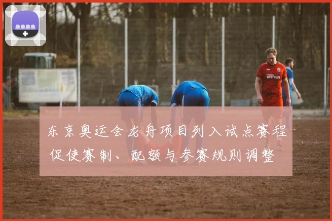 东京奥运会龙舟项目列入试点赛程 促使赛制、配额与参赛规则调整