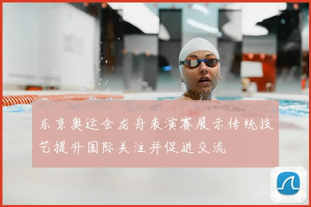 东京奥运会龙舟表演赛展示传统技艺提升国际关注并促进交流