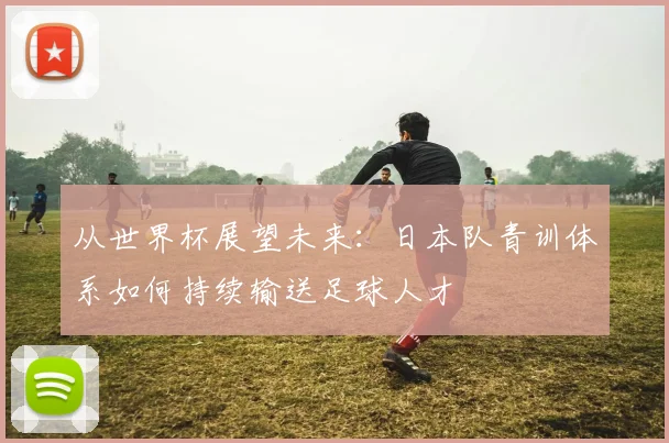 从世界杯展望未来：日本队青训体系如何持续输送足球人才