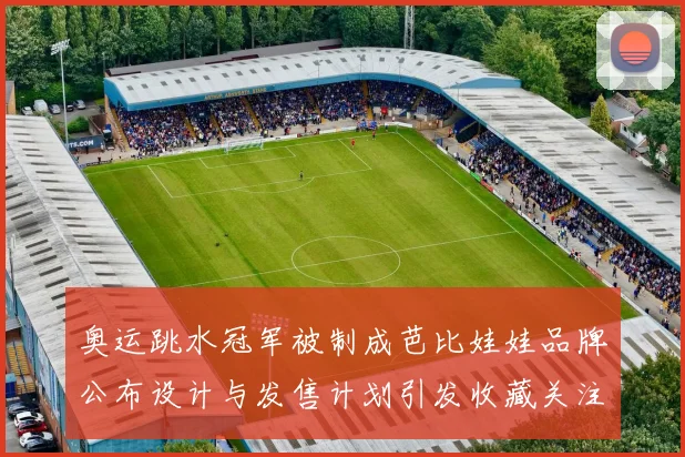 奥运跳水冠军被制成芭比娃娃品牌公布设计与发售计划引发收藏关注