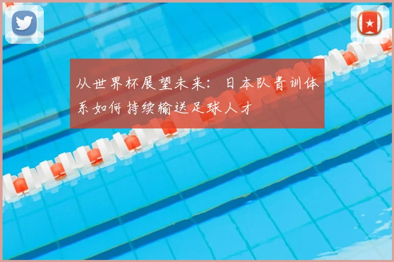 从世界杯展望未来：日本队青训体系如何持续输送足球人才