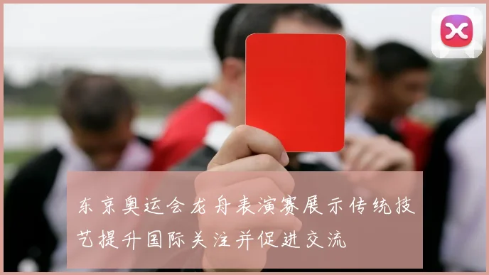 东京奥运会龙舟表演赛展示传统技艺提升国际关注并促进交流