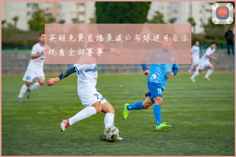 英超免费直播渠道公布球迷可合法观看全部赛事